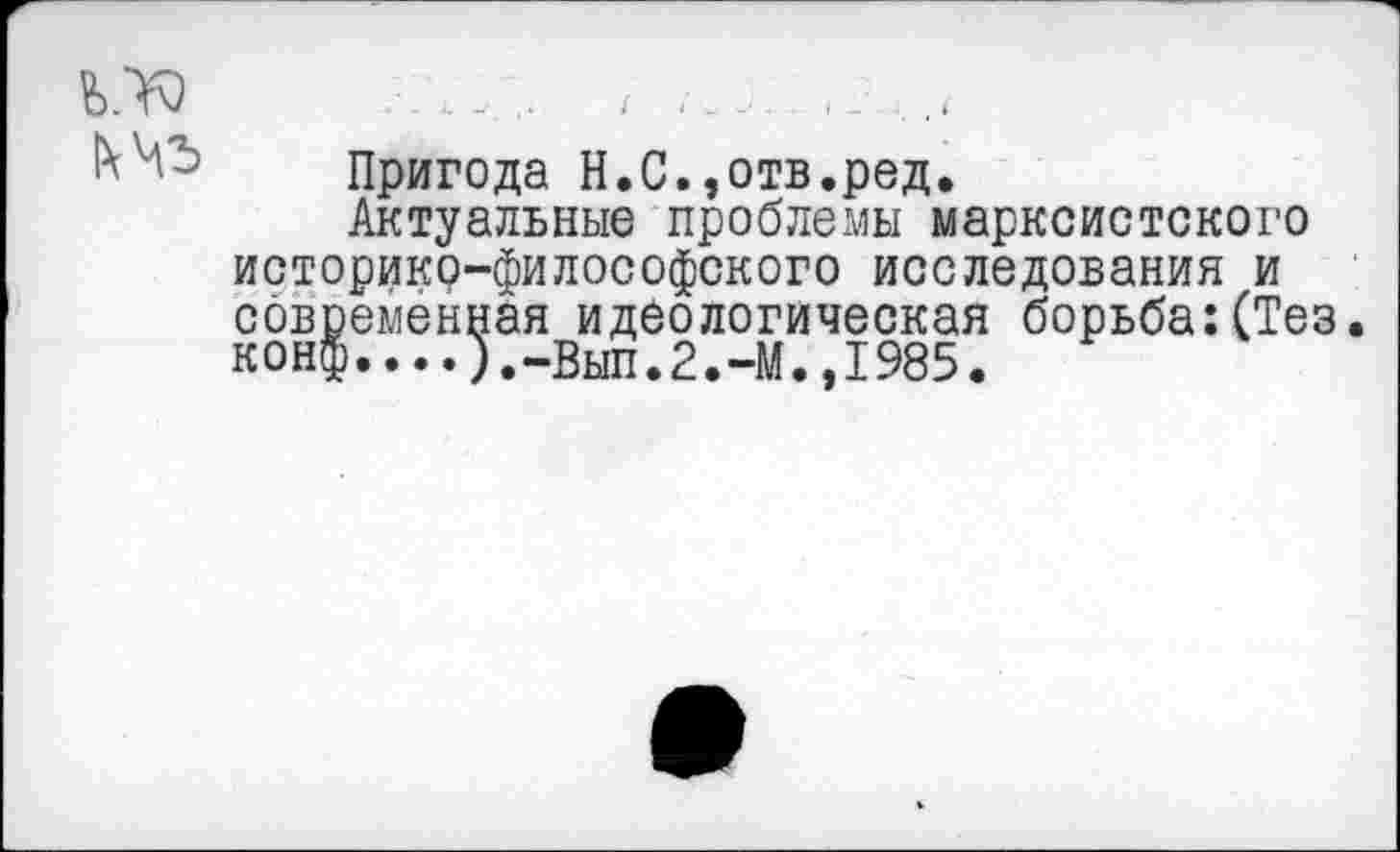 ﻿Пригода Н.С.,отв.ред.
Актуальные проблемы марксистского историко-философского исследования и современная идеологическая борьба:(Тез. конф....).-Вып.2.-М.,1985.